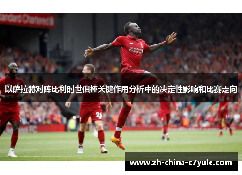 以萨拉赫对阵比利时世俱杯关键作用分析中的决定性影响和比赛走向 以萨拉赫对阵比利时世俱杯关键作用分析中的决定性影响和比赛走向