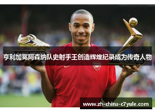 亨利加冕阿森纳队史射手王创造辉煌纪录成为传奇人物