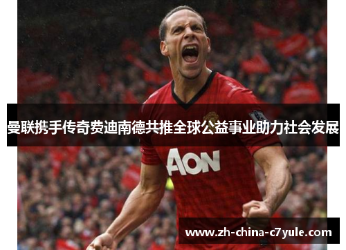 曼联携手传奇费迪南德共推全球公益事业助力社会发展