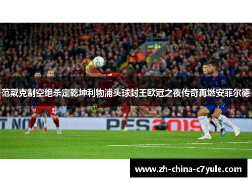 范戴克制空绝杀定乾坤利物浦头球封王欧冠之夜传奇再燃安菲尔德