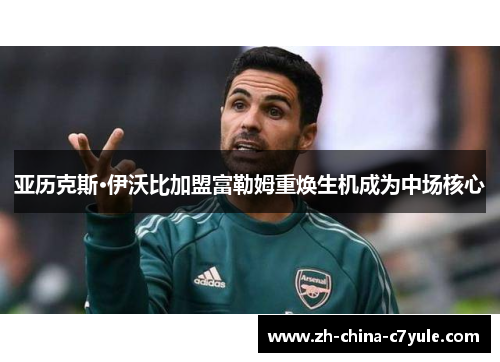 亚历克斯·伊沃比加盟富勒姆重焕生机成为中场核心