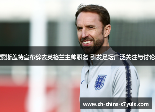 索斯盖特宣布辞去英格兰主帅职务 引发足坛广泛关注与讨论 索斯盖特宣布辞去英格兰主帅职务 引发足坛广泛关注与讨论