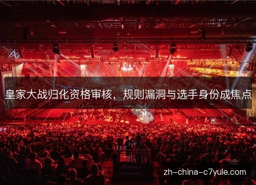 皇家大战归化资格审核，规则漏洞与选手身份成焦点